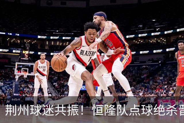 荆州球迷共振！恒隆队点球绝杀晋级，半决赛招商如火如荼